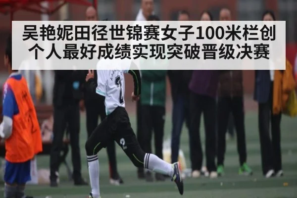 吴艳妮田径世锦赛女子100米栏创个人最好成绩实现突破晋级决赛